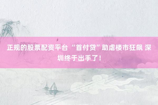 正规的股票配资平台 “首付贷”助虐楼市狂飙 深圳终于出手了！