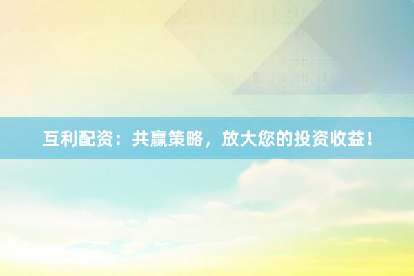 互利配资：共赢策略，放大您的投资收益！