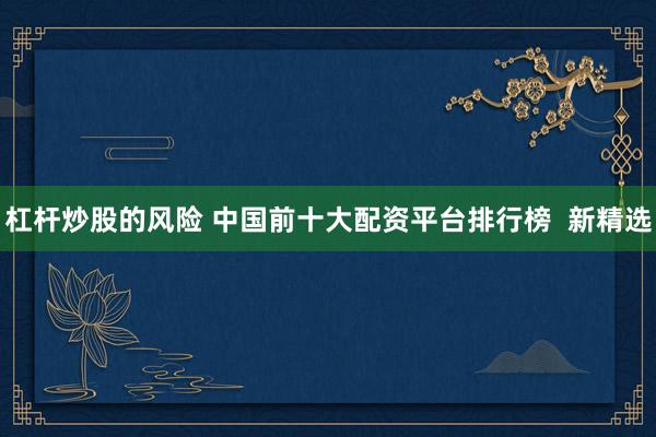 杠杆炒股的风险 中国前十大配资平台排行榜  新精选