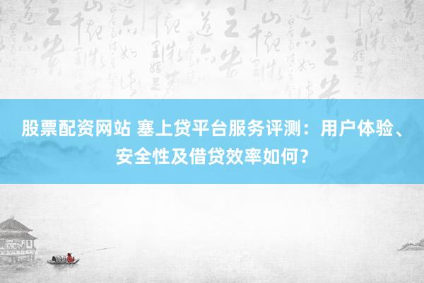 股票配资网站 塞上贷平台服务评测：用户体验、安全性及借贷效率如何？
