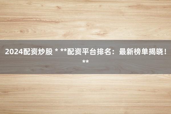 2024配资炒股 * **配资平台排名：最新榜单揭晓！**