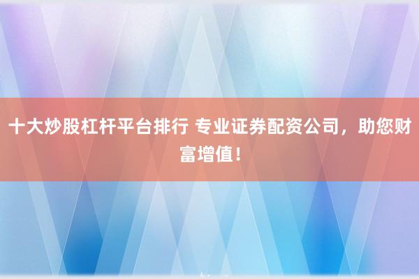 十大炒股杠杆平台排行 专业证券配资公司，助您财富增值！