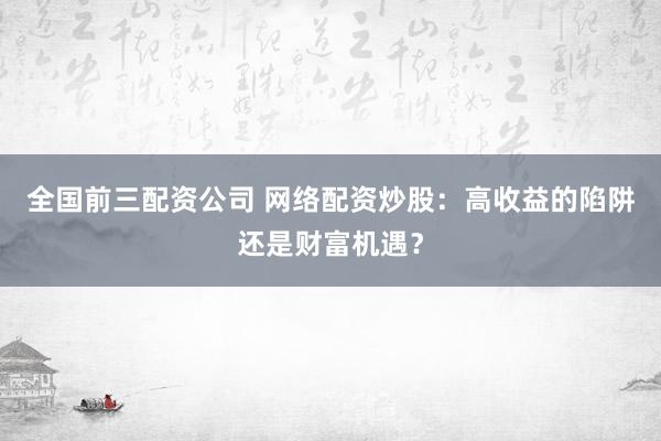全国前三配资公司 网络配资炒股：高收益的陷阱还是财富机遇？