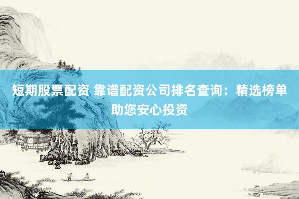 短期股票配资 靠谱配资公司排名查询：精选榜单助您安心投资