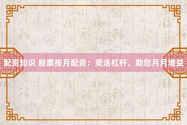 配资知识 股票按月配资：灵活杠杆，助您月月增益