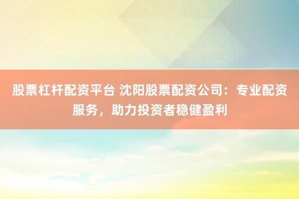 股票杠杆配资平台 沈阳股票配资公司：专业配资服务，助力投资者稳健盈利