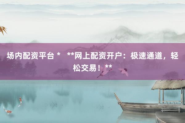场内配资平台 *   **网上配资开户：极速通道，轻松交易！**