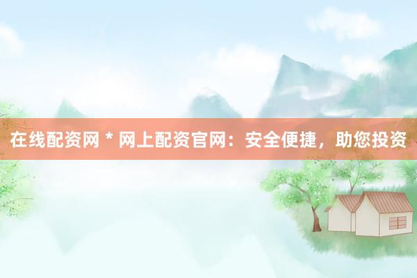 在线配资网 * 网上配资官网：安全便捷，助您投资