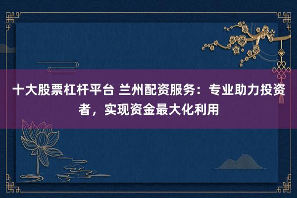十大股票杠杆平台 兰州配资服务：专业助力投资者，实现资金最大化利用