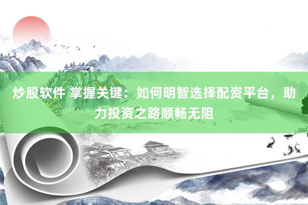 炒股软件 掌握关键：如何明智选择配资平台，助力投资之路顺畅无阻