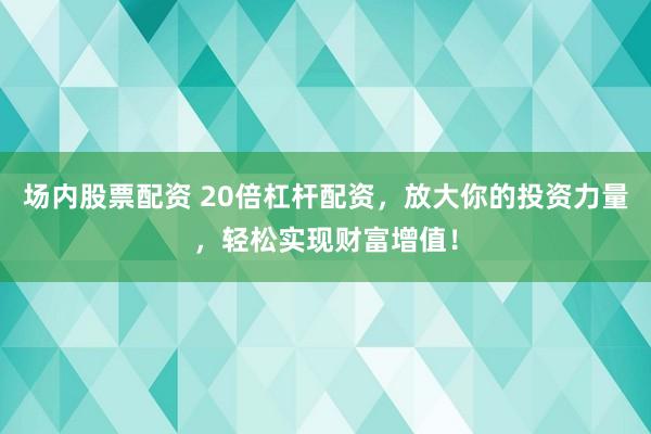 场内股票配资 20倍杠杆配资，放大你的投资力量，轻松实现财富增值！