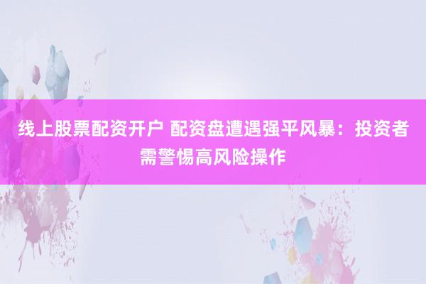 线上股票配资开户 配资盘遭遇强平风暴：投资者需警惕高风险操作