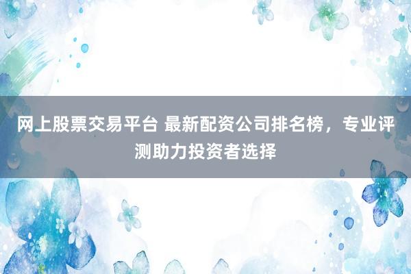网上股票交易平台 最新配资公司排名榜，专业评测助力投资者选择