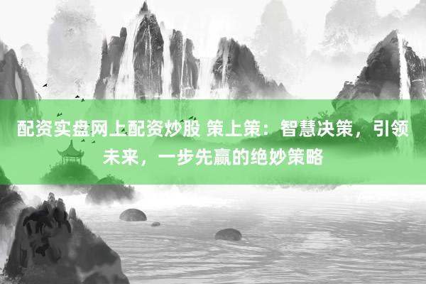 配资实盘网上配资炒股 策上策：智慧决策，引领未来，一步先赢的绝妙策略