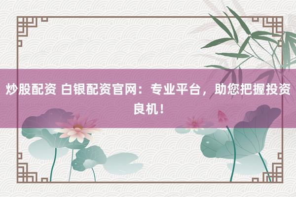 炒股配资 白银配资官网：专业平台，助您把握投资良机！