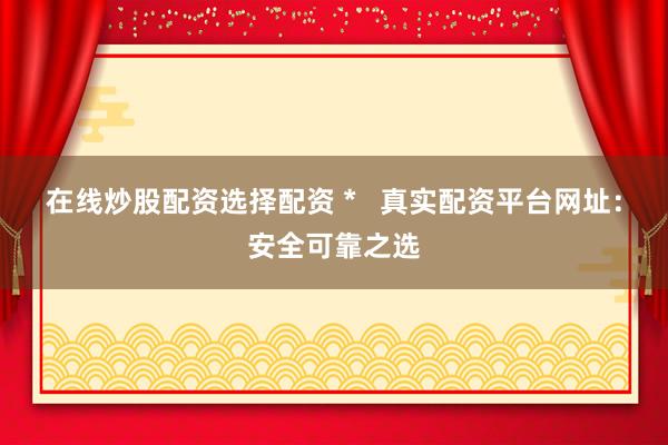 在线炒股配资选择配资 *   真实配资平台网址：安全可靠之选