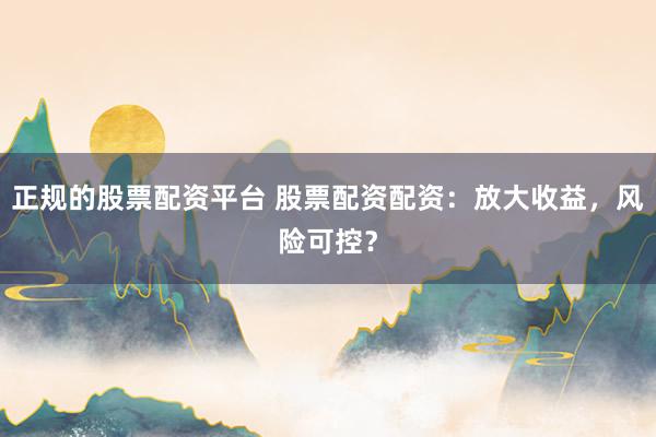 正规的股票配资平台 股票配资配资：放大收益，风险可控？