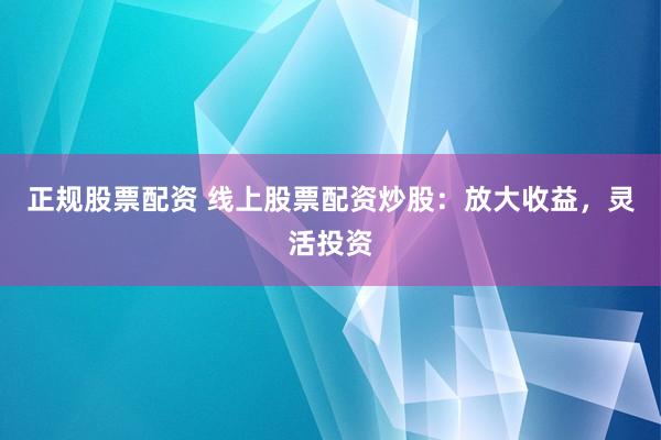 正规股票配资 线上股票配资炒股：放大收益，灵活投资