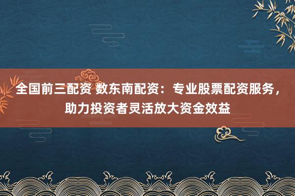 全国前三配资 数东南配资：专业股票配资服务，助力投资者灵活放大资金效益