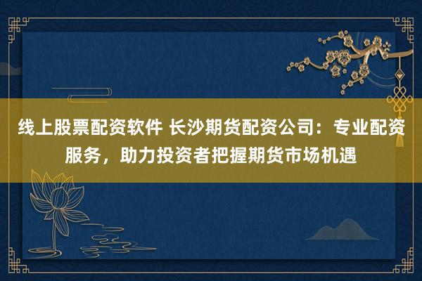 线上股票配资软件 长沙期货配资公司：专业配资服务，助力投资者把握期货市场机遇