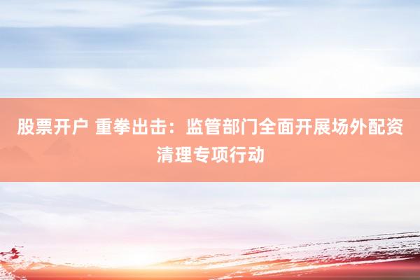 股票开户 重拳出击：监管部门全面开展场外配资清理专项行动