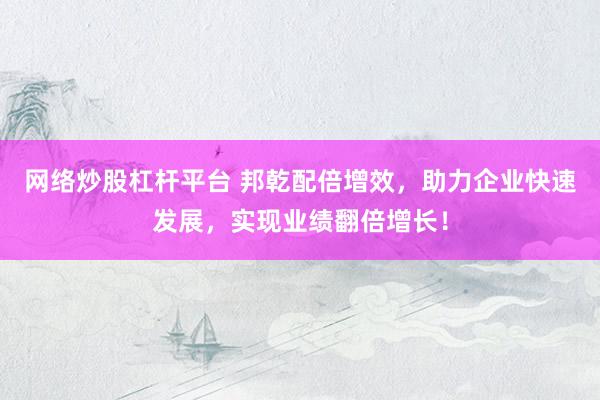 网络炒股杠杆平台 邦乾配倍增效，助力企业快速发展，实现业绩翻倍增长！