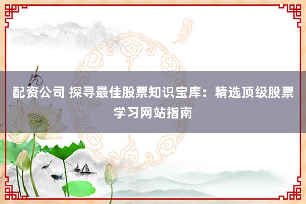 配资公司 探寻最佳股票知识宝库：精选顶级股票学习网站指南