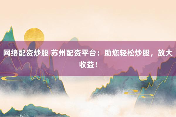 网络配资炒股 苏州配资平台：助您轻松炒股，放大收益！