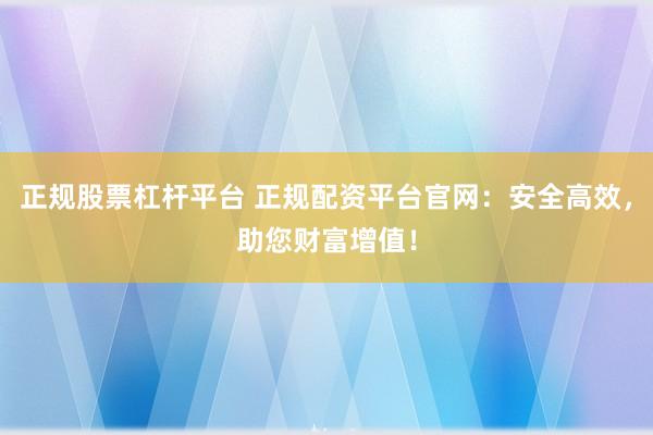 正规股票杠杆平台 正规配资平台官网：安全高效，助您财富增值！