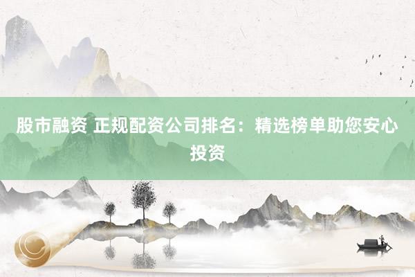 股市融资 正规配资公司排名：精选榜单助您安心投资