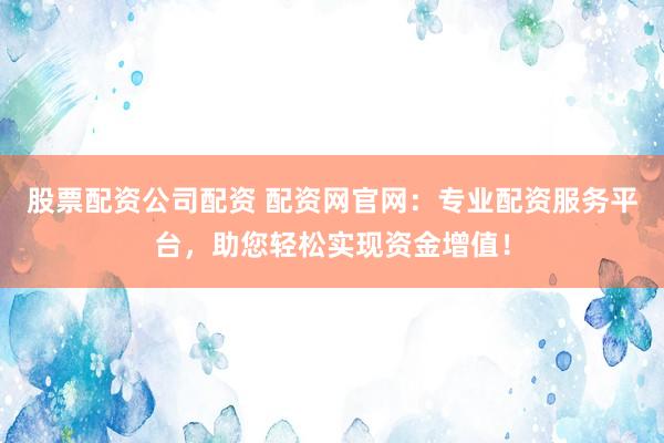 股票配资公司配资 配资网官网：专业配资服务平台，助您轻松实现资金增值！