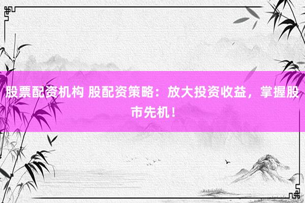 股票配资机构 股配资策略：放大投资收益，掌握股市先机！