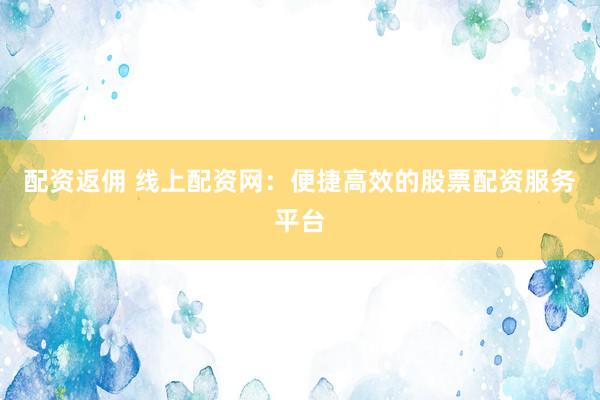 配资返佣 线上配资网：便捷高效的股票配资服务平台