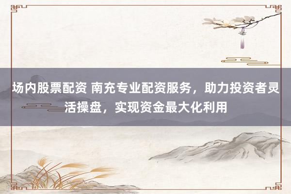 场内股票配资 南充专业配资服务，助力投资者灵活操盘，实现资金最大化利用