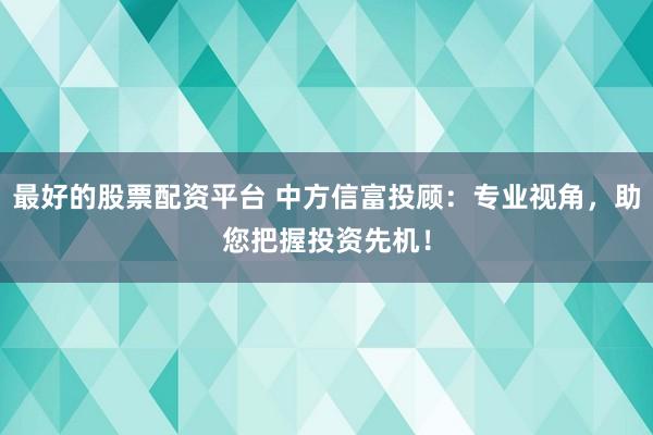 最好的股票配资平台 中方信富投顾：专业视角，助您把握投资先机！