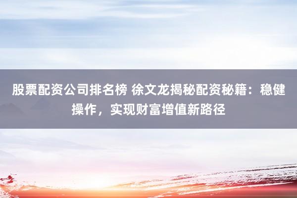 股票配资公司排名榜 徐文龙揭秘配资秘籍：稳健操作，实现财富增值新路径