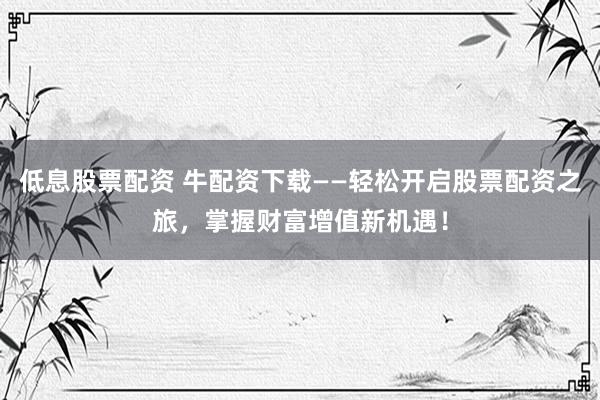 低息股票配资 牛配资下载——轻松开启股票配资之旅，掌握财富增值新机遇！