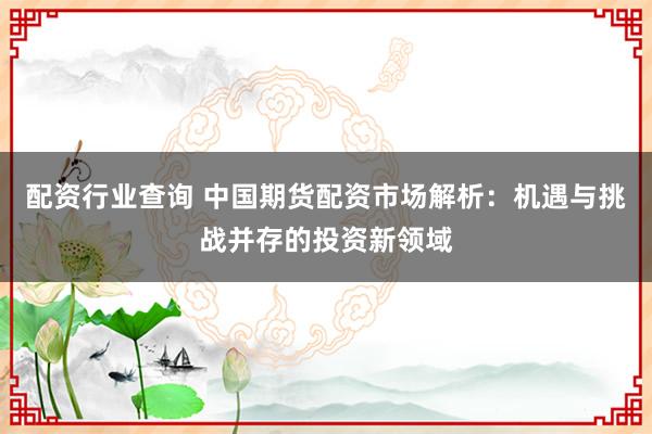 配资行业查询 中国期货配资市场解析：机遇与挑战并存的投资新领域