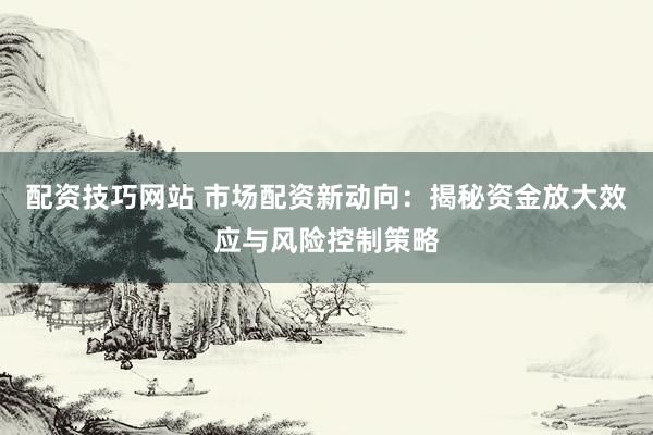 配资技巧网站 市场配资新动向：揭秘资金放大效应与风险控制策略