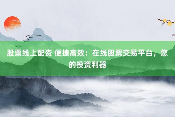 股票线上配资 便捷高效：在线股票交易平台，您的投资利器