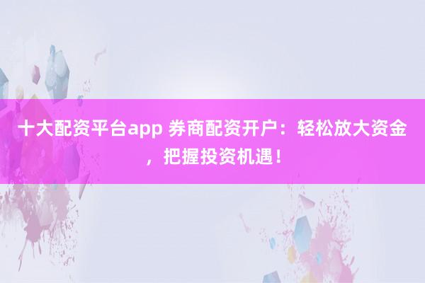 十大配资平台app 券商配资开户：轻松放大资金，把握投资机遇！