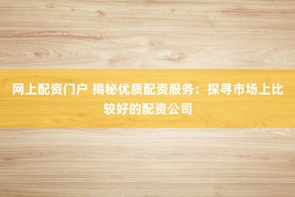 网上配资门户 揭秘优质配资服务：探寻市场上比较好的配资公司
