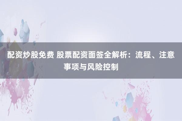 配资炒股免费 股票配资面签全解析：流程、注意事项与风险控制