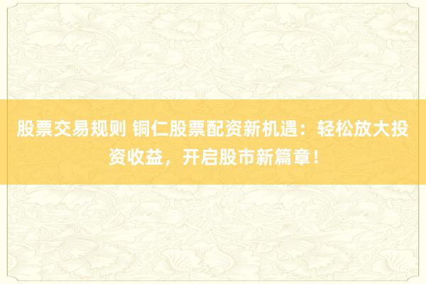 股票交易规则 铜仁股票配资新机遇：轻松放大投资收益，开启股市新篇章！
