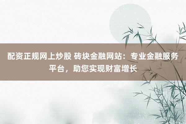 配资正规网上炒股 砖块金融网站：专业金融服务平台，助您实现财富增长
