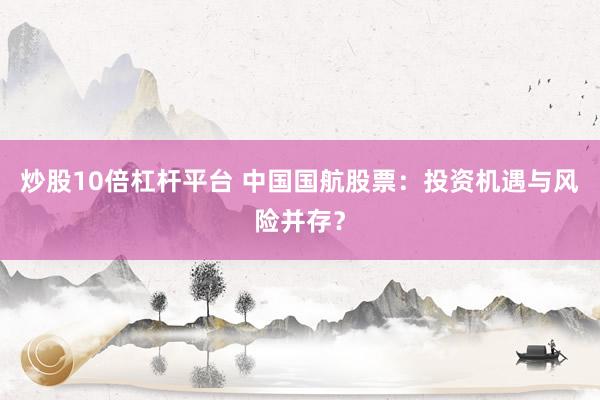 炒股10倍杠杆平台 中国国航股票：投资机遇与风险并存？