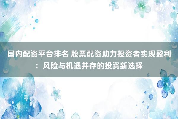国内配资平台排名 股票配资助力投资者实现盈利：风险与机遇并存的投资新选择