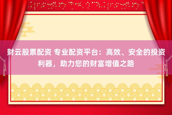 财云股票配资 专业配资平台：高效、安全的投资利器，助力您的财富增值之路