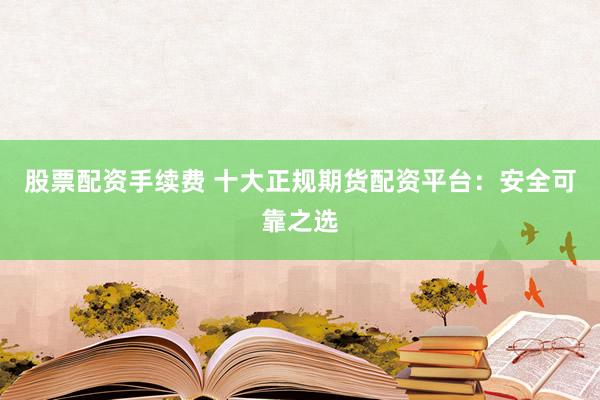 股票配资手续费 十大正规期货配资平台：安全可靠之选