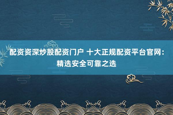 配资资深炒股配资门户 十大正规配资平台官网：精选安全可靠之选